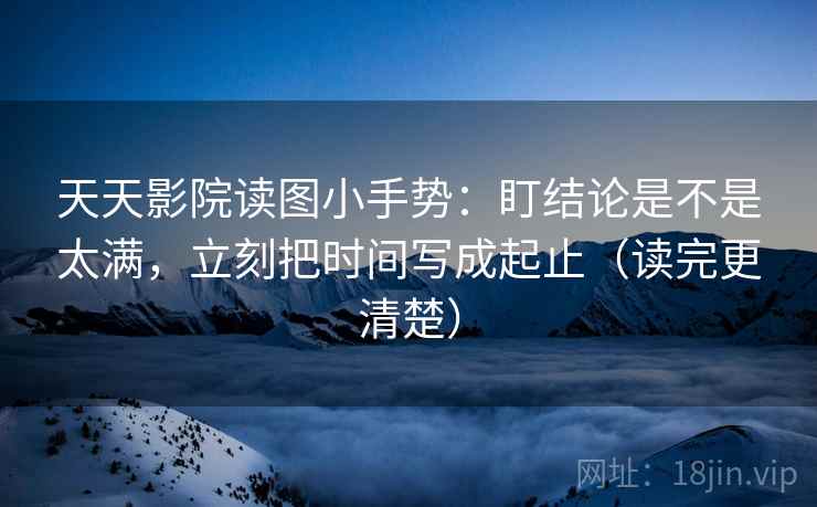 天天影院读图小手势：盯结论是不是太满，立刻把时间写成起止（读完更清楚）