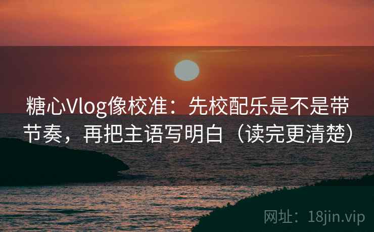 糖心Vlog像校准：先校配乐是不是带节奏，再把主语写明白（读完更清楚）