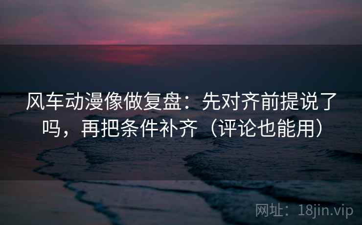 风车动漫像做复盘：先对齐前提说了吗，再把条件补齐（评论也能用）