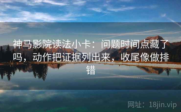 神马影院读法小卡：问题时间点藏了吗，动作把证据列出来，收尾像做排错