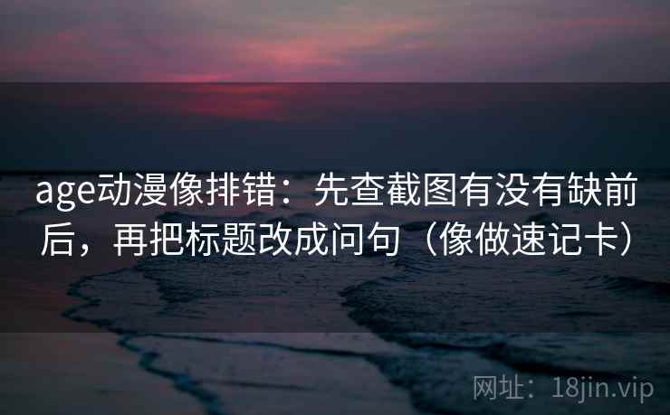 age动漫像排错：先查截图有没有缺前后，再把标题改成问句（像做速记卡）