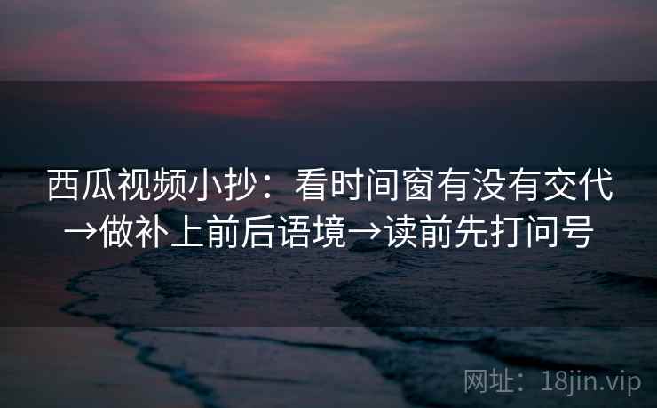 西瓜视频小抄:看时间窗有没有交代→做补上前后语境→读前先打问号 西瓜视频小抄:看时间窗有没有交代→做补上前后语境→读前先打问号