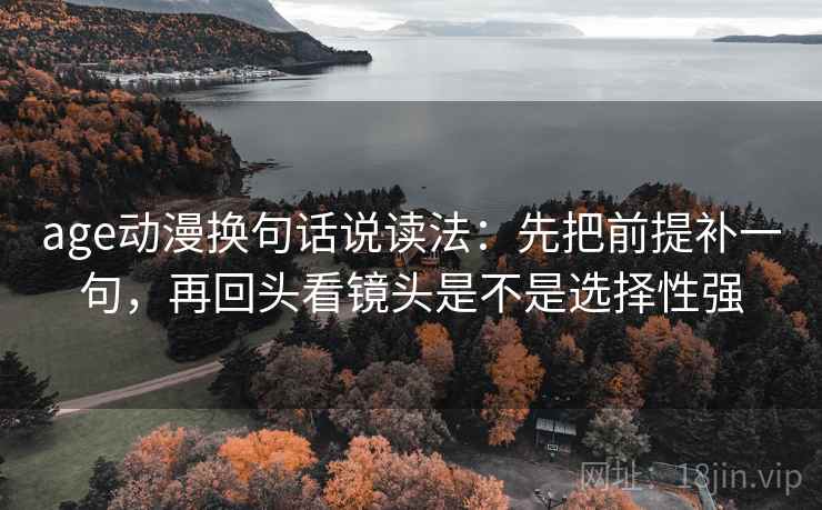 age动漫换句话说读法：先把前提补一句，再回头看镜头是不是选择性强