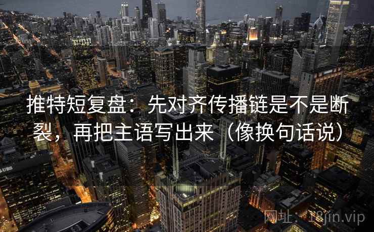 推特短复盘：先对齐传播链是不是断裂，再把主语写出来（像换句话说）