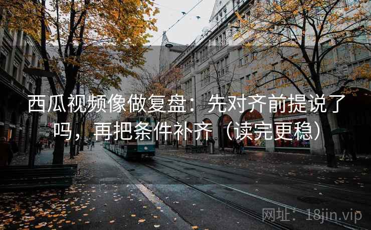 西瓜视频像做复盘：先对齐前提说了吗，再把条件补齐（读完更稳）