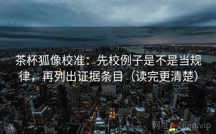 茶杯狐像校准：先校例子是不是当规律，再列出证据条目（读完更清楚）