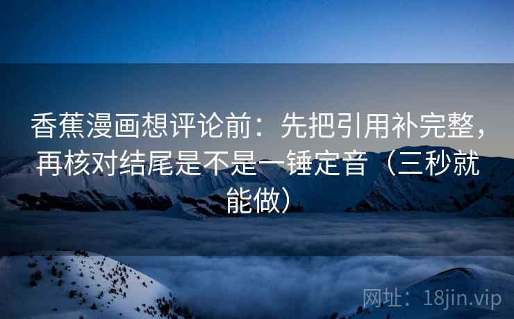 香蕉漫画想评论前:先把引用补完整,再核对结尾是不是一锤定音(三秒就能做) 香蕉漫画想评论前:先把引用补完整,再核对结尾是不是一锤定音(三秒就能做)