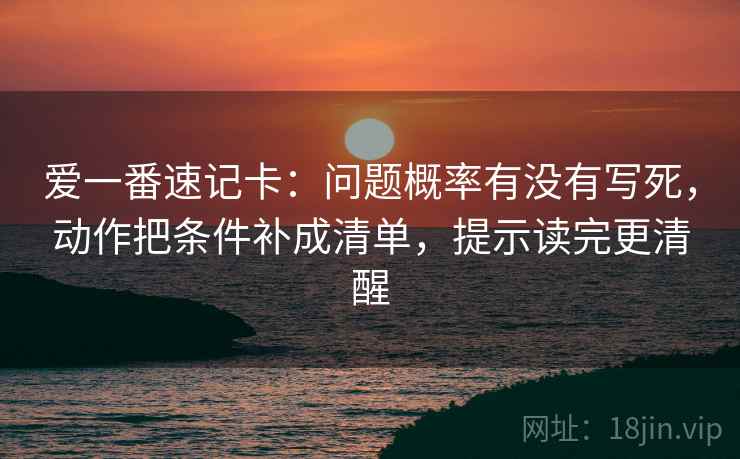 爱一番速记卡:问题概率有没有写死,动作把条件补成清单,提示读完更清醒 爱一番速记卡:问题概率有没有写死,动作把条件补成清单,提示读完更清醒