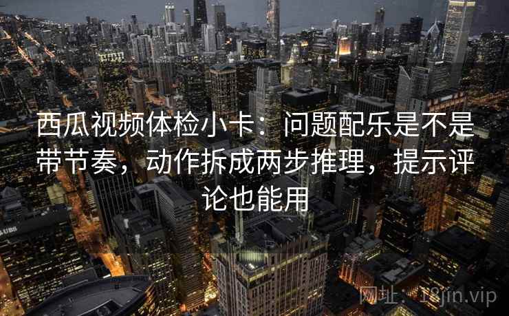 西瓜视频体检小卡：问题配乐是不是带节奏，动作拆成两步推理，提示评论也能用