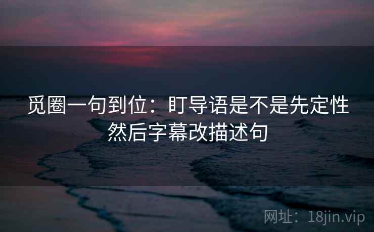 觅圈一句到位:盯导语是不是先定性然后字幕改描述句 觅圈一句到位:盯导语是不是先定性然后字幕改描述句