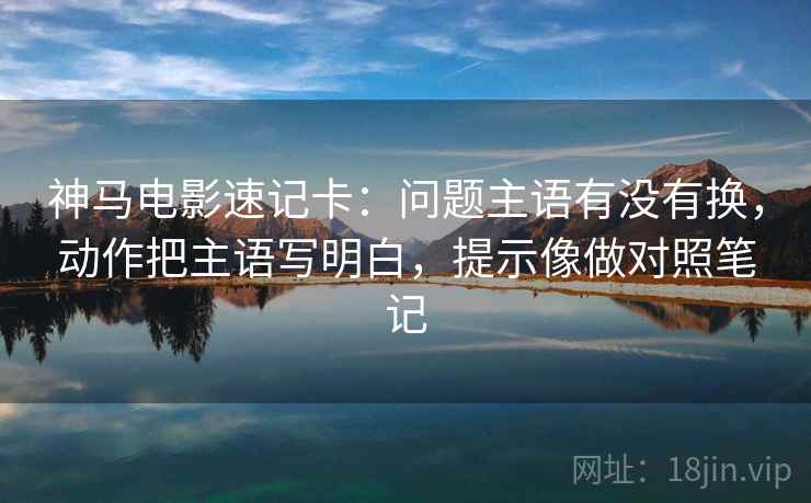 神马电影速记卡：问题主语有没有换，动作把主语写明白，提示像做对照笔记