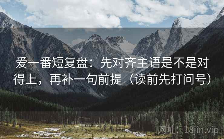 爱一番短复盘:先对齐主语是不是对得上,再补一句前提(读前先打问号) 爱一番短复盘:先对齐主语是不是对得上,再补一句前提(读前先打问号)