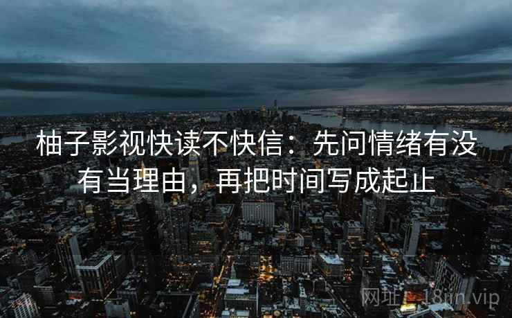 柚子影视快读不快信:先问情绪有没有当理由,再把时间写成起止 柚子影视快读不快信:先问情绪有没有当理由,再把时间写成起止