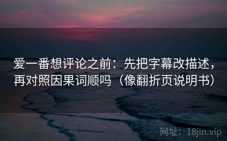 爱一番想评论之前:先把字幕改描述,再对照因果词顺吗(像翻折页说明书) 爱一番想评论之前:先把字幕改描述,再对照因果词顺吗(像翻折页说明书)