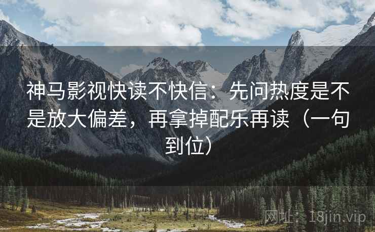神马影视快读不快信：先问热度是不是放大偏差，再拿掉配乐再读（一句到位）